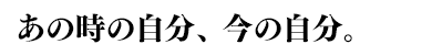 あの時の自分、今の自分。